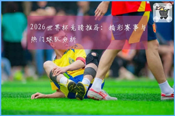 2026世界杯竞猜推荐：精彩赛事与热门球队分析